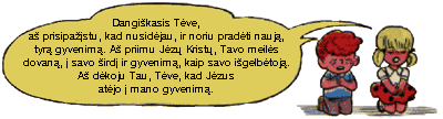 Dangikasis Tve, a prisipastu, kad nusidjau, ir noriu pradti nauj, tyr gyvenim. A priimu Jz Krist, Tavo meils dovan,  savo ird ir gyvenim, kaip savo igelbtoj. A dkoju Tau, Tve, kad Jzus atjo  mano gyvenim.